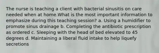 The nurse is teaching a client with bacterial sinusitis on care needed when at home.What is the most important information to emphasize during this teaching session? a. Using a humidifier to promote sinus drainage b. Completing the antibiotic prescription as ordered c. Sleeping with the head of bed elevated to 45 degrees d. Maintaining a liberal fluid intake to help liquefy secretions