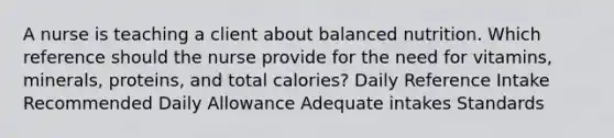 A nurse is teaching a client about balanced nutrition. Which reference should the nurse provide for the need for vitamins, minerals, proteins, and total calories? Daily Reference Intake Recommended Daily Allowance Adequate intakes Standards