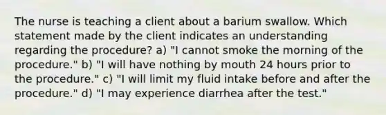 The nurse is teaching a client about a barium swallow. Which statement made by the client indicates an understanding regarding the procedure? a) "I cannot smoke the morning of the procedure." b) "I will have nothing by mouth 24 hours prior to the procedure." c) "I will limit my fluid intake before and after the procedure." d) "I may experience diarrhea after the test."