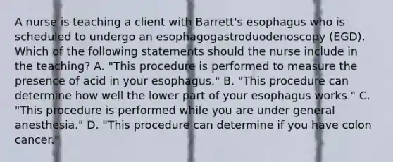 A nurse is teaching a client with Barrett's esophagus who is scheduled to undergo an esophagogastroduodenoscopy (EGD). Which of the following statements should the nurse include in the teaching? A. "This procedure is performed to measure the presence of acid in your esophagus." B. "This procedure can determine how well the lower part of your esophagus works." C. "This procedure is performed while you are under general anesthesia." D. "This procedure can determine if you have colon cancer."