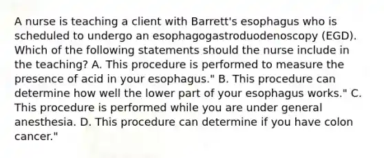 A nurse is teaching a client with Barrett's esophagus who is scheduled to undergo an esophagogastroduodenoscopy (EGD). Which of the following statements should the nurse include in the teaching? A. This procedure is performed to measure the presence of acid in your esophagus." B. This procedure can determine how well the lower part of your esophagus works." C. This procedure is performed while you are under general anesthesia. D. This procedure can determine if you have colon cancer."