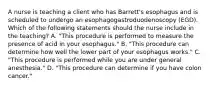 A nurse is teaching a client who has Barrett's esophagus and is scheduled to undergo an esophagogastroduodenoscopy (EGD). Which of the following statements should the nurse include in the teaching? A. "This procedure is performed to measure the presence of acid in your esophagus." B. "This procedure can determine how well the lower part of your esophagus works." C. "This procedure is performed while you are under general anesthesia." D. "This procedure can determine if you have colon cancer."