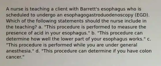 A nurse is teaching a client with Barrett's esophagus who is scheduled to undergo an esophagogastroduodenoscopy (EGD). Which of the following statements should the nurse include in the teaching? a. "This procedure is performed to measure the presence of acid in your esophagus." b. "This procedure can determine how well the lower part of your esophagus works." c. "This procedure is performed while you are under general anesthesia." d. "This procedure can determine if you have colon cancer."