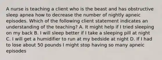 A nurse is teaching a client who is the beast and has obstructive sleep apnea how to decrease the number of nightly apneic episodes. Which of the following client statement indicates an understanding of the teaching? A. It might help if I tried sleeping on my back B. I will sleep better if I take a sleeping pill at night C. I will get a humidifier to run at my bedside at night D. If I had to lose about 50 pounds I might stop having so many apneic episodes