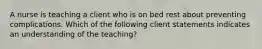 A nurse is teaching a client who is on bed rest about preventing complications. Which of the following client statements indicates an understanding of the teaching?