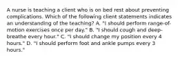 A nurse is teaching a client who is on bed rest about preventing complications. Which of the following client statements indicates an understanding of the teaching? A. "I should perform range-of-motion exercises once per day." B. "I should cough and deep-breathe every hour." C. "I should change my position every 4 hours." D. "I should perform foot and ankle pumps every 3 hours."