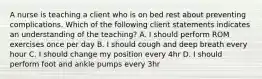 A nurse is teaching a client who is on bed rest about preventing complications. Which of the following client statements indicates an understanding of the teaching? A. I should perform ROM exercises once per day B. I should cough and deep breath every hour C. I should change my position every 4hr D. I should perform foot and ankle pumps every 3hr