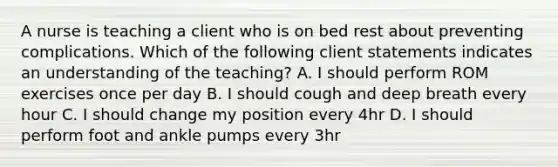 A nurse is teaching a client who is on bed rest about preventing complications. Which of the following client statements indicates an understanding of the teaching? A. I should perform ROM exercises once per day B. I should cough and deep breath every hour C. I should change my position every 4hr D. I should perform foot and ankle pumps every 3hr