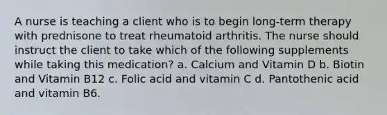 A nurse is teaching a client who is to begin long-term therapy with prednisone to treat rheumatoid arthritis. The nurse should instruct the client to take which of the following supplements while taking this medication? a. Calcium and Vitamin D b. Biotin and Vitamin B12 c. Folic acid and vitamin C d. Pantothenic acid and vitamin B6.