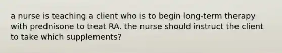 a nurse is teaching a client who is to begin long-term therapy with prednisone to treat RA. the nurse should instruct the client to take which supplements?