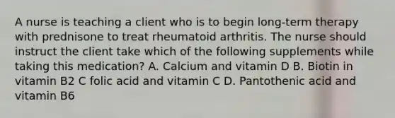 A nurse is teaching a client who is to begin long-term therapy with prednisone to treat rheumatoid arthritis. The nurse should instruct the client take which of the following supplements while taking this medication? A. Calcium and vitamin D B. Biotin in vitamin B2 C folic acid and vitamin C D. Pantothenic acid and vitamin B6