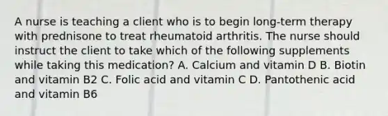 A nurse is teaching a client who is to begin long-term therapy with prednisone to treat rheumatoid arthritis. The nurse should instruct the client to take which of the following supplements while taking this medication? A. Calcium and vitamin D B. Biotin and vitamin B2 C. Folic acid and vitamin C D. Pantothenic acid and vitamin B6