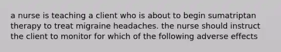 a nurse is teaching a client who is about to begin sumatriptan therapy to treat migraine headaches. the nurse should instruct the client to monitor for which of the following adverse effects