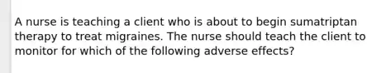 A nurse is teaching a client who is about to begin sumatriptan therapy to treat migraines. The nurse should teach the client to monitor for which of the following adverse effects?