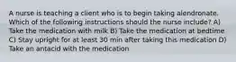 A nurse is teaching a client who is to begin taking alendronate. Which of the following instructions should the nurse include? A) Take the medication with milk B) Take the medication at bedtime C) Stay upright for at least 30 min after taking this medication D) Take an antacid with the medication