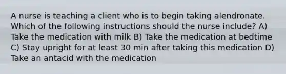 A nurse is teaching a client who is to begin taking alendronate. Which of the following instructions should the nurse include? A) Take the medication with milk B) Take the medication at bedtime C) Stay upright for at least 30 min after taking this medication D) Take an antacid with the medication