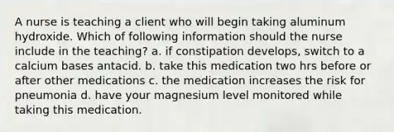 A nurse is teaching a client who will begin taking aluminum hydroxide. Which of following information should the nurse include in the teaching? a. if constipation develops, switch to a calcium bases antacid. b. take this medication two hrs before or after other medications c. the medication increases the risk for pneumonia d. have your magnesium level monitored while taking this medication.