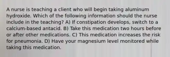 A nurse is teaching a client who will begin taking aluminum hydroxide. Which of the following information should the nurse include in the teaching? A) If constipation develops, switch to a calcium-based antacid. B) Take this medication two hours before or after other medications. C) This medication increases the risk for pneumonia. D) Have your magnesium level monitored while taking this medication.