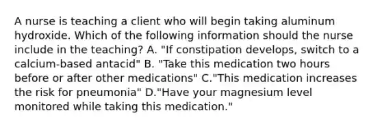 A nurse is teaching a client who will begin taking aluminum hydroxide. Which of the following information should the nurse include in the teaching? A. "If constipation develops, switch to a calcium-based antacid" B. "Take this medication two hours before or after other medications" C."This medication increases the risk for pneumonia" D."Have your magnesium level monitored while taking this medication."