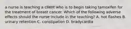 a nurse is teaching a client who is to begin taking tamoxifen for the treatment of breast cancer. Which of the following adverse effects should the nurse include in the teaching? A. hot flashes B. urinary retention C. constipation D. bradycardia