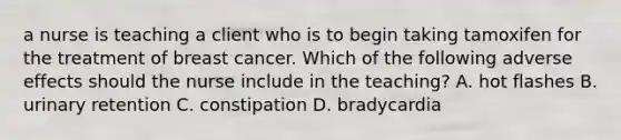 a nurse is teaching a client who is to begin taking tamoxifen for the treatment of breast cancer. Which of the following adverse effects should the nurse include in the teaching? A. hot flashes B. urinary retention C. constipation D. bradycardia