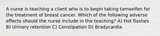 A nurse is teaching a client who is to begin taking tamoxifen for the treatment of breast cancer. Which of the following adverse effects should the nurse include in the teaching? A) Hot flashes B) Urinary retention C) Constipation D) Bradycardia