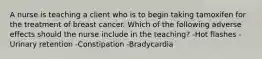 A nurse is teaching a client who is to begin taking tamoxifen for the treatment of breast cancer. Which of the following adverse effects should the nurse include in the teaching? -Hot flashes -Urinary retention -Constipation -Bradycardia