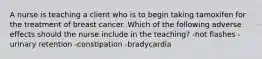 A nurse is teaching a client who is to begin taking tamoxifen for the treatment of breast cancer. Which of the following adverse effects should the nurse include in the teaching? -hot flashes -urinary retention -constipation -bradycardia