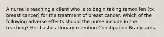 A nurse is teaching a client who is to begin taking tamoxifen (tx breast cancer) for the treatment of breast cancer. Which of the following adverse effects should the nurse include in the teaching? Hot flashes Urinary retention Constipation Bradycardia