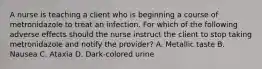 A nurse is teaching a client who is beginning a course of metronidazole to treat an infection. For which of the following adverse effects should the nurse instruct the client to stop taking metronidazole and notify the provider? A. Metallic taste B. Nausea C. Ataxia D. Dark‑colored urine