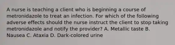 A nurse is teaching a client who is beginning a course of metronidazole to treat an infection. For which of the following adverse effects should the nurse instruct the client to stop taking metronidazole and notify the provider? A. Metallic taste B. Nausea C. Ataxia D. Dark‑colored urine