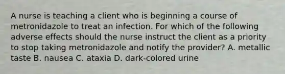 A nurse is teaching a client who is beginning a course of metronidazole to treat an infection. For which of the following adverse effects should the nurse instruct the client as a priority to stop taking metronidazole and notify the provider? A. metallic taste B. nausea C. ataxia D. dark-colored urine