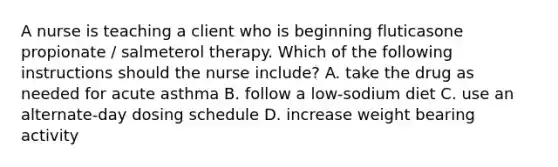 A nurse is teaching a client who is beginning fluticasone propionate / salmeterol therapy. Which of the following instructions should the nurse include? A. take the drug as needed for acute asthma B. follow a low-sodium diet C. use an alternate-day dosing schedule D. increase weight bearing activity