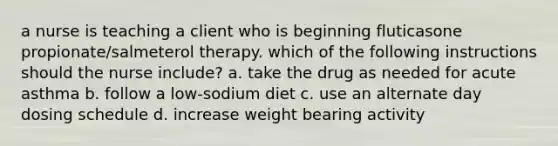 a nurse is teaching a client who is beginning fluticasone propionate/salmeterol therapy. which of the following instructions should the nurse include? a. take the drug as needed for acute asthma b. follow a low-sodium diet c. use an alternate day dosing schedule d. increase weight bearing activity