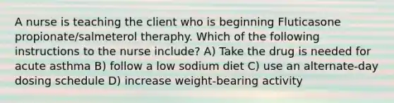 A nurse is teaching the client who is beginning Fluticasone propionate/salmeterol theraphy. Which of the following instructions to the nurse include? A) Take the drug is needed for acute asthma B) follow a low sodium diet C) use an alternate-day dosing schedule D) increase weight-bearing activity