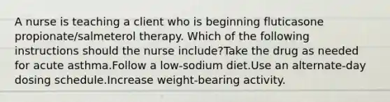 A nurse is teaching a client who is beginning fluticasone propionate/salmeterol therapy. Which of the following instructions should the nurse include?Take the drug as needed for acute asthma.Follow a low-sodium diet.Use an alternate-day dosing schedule.Increase weight-bearing activity.