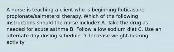 A nurse is teaching a client who is beginning fluticasone propionate/salmeterol therapy. Which of the following instructions should the nurse include? A. Take the drug as needed for acute asthma B. Follow a low sodium diet C. Use an alternate day dosing schedule D. Increase weight-bearing activity