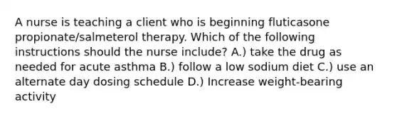 A nurse is teaching a client who is beginning fluticasone propionate/salmeterol therapy. Which of the following instructions should the nurse include? A.) take the drug as needed for acute asthma B.) follow a low sodium diet C.) use an alternate day dosing schedule D.) Increase weight-bearing activity