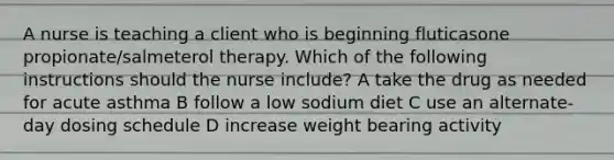 A nurse is teaching a client who is beginning fluticasone propionate/salmeterol therapy. Which of the following instructions should the nurse include? A take the drug as needed for acute asthma B follow a low sodium diet C use an alternate-day dosing schedule D increase weight bearing activity