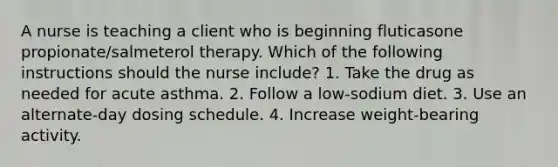 A nurse is teaching a client who is beginning fluticasone propionate/salmeterol therapy. Which of the following instructions should the nurse include? 1. Take the drug as needed for acute asthma. 2. Follow a low-sodium diet. 3. Use an alternate-day dosing schedule. 4. Increase weight-bearing activity.