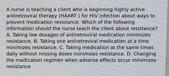 A nurse is teaching a client who is beginning highly active antiretroviral therapy (HAART ) for HIV infection about ways to prevent medication resistance. Which of the following information should the nurse teach the client about resistance? A. Taking low dosages of antiretroviral medication minimizes resistance. B. Taking one antiretroviral medication at a time minimizes resistance. C. Taking medication at the same times daily without missing doses minimizes resistance. D. Changing the medication regimen when adverse effects occur minimizes resistance