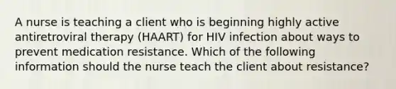 A nurse is teaching a client who is beginning highly active antiretroviral therapy (HAART) for HIV infection about ways to prevent medication resistance. Which of the following information should the nurse teach the client about resistance?