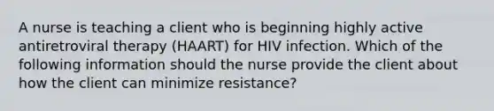 A nurse is teaching a client who is beginning highly active antiretroviral therapy (HAART) for HIV infection. Which of the following information should the nurse provide the client about how the client can minimize resistance?