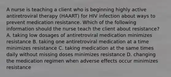 A nurse is teaching a client who is beginning highly active antiretroviral therapy (HAART) for HIV infection about ways to prevent medication resistance. Which of the following information should the nurse teach the client about resistance? A. taking low dosages of antiretroviral medication minimizes resistance B. taking one antiretroviral medication at a time minimizes resistance C. taking medication at the same times daily without missing doses minimizes resistance D. changing the medication regimen when adverse effects occur minimizes resistance