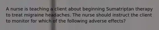 A nurse is teaching a client about beginning Sumatriptan therapy to treat migraine headaches. The nurse should instruct the client to monitor for which of the following adverse effects?