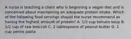 A nurse is teaching a client who is beginning a vegan diet and is concerned about maintaining an adequate protein intake. Which of the following food servings should the nurse recommend as having the highest amount of protein? A. 1/2 cup tomato soup B. 1/2 cup of raw broccoli C. 2 tablespoons of peanut butter D. 1 cup penne pasta