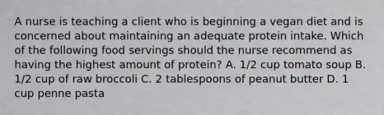 A nurse is teaching a client who is beginning a vegan diet and is concerned about maintaining an adequate protein intake. Which of the following food servings should the nurse recommend as having the highest amount of protein? A. 1/2 cup tomato soup B. 1/2 cup of raw broccoli C. 2 tablespoons of peanut butter D. 1 cup penne pasta