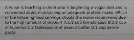 A nurse is teaching a client who is beginning a vegan diet and is concerned about maintaining an adequate protein intake. Which of the following food servings should the nurse recommend due to the high amount of protein? A.1/2 cup tomato soup B.1/2 cup of hummus C.2 tablespoons of peanut butter D.1 cup penne pasta