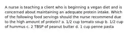 A nurse is teaching a client who is beginning a vegan diet and is concerned about maintaining an adequate protein intake. Which of the following food servings should the nurse recommend due to the high amount of protein? a. 1/2 cup tomato soup b. 1/2 cup of hummus c. 2 TBSP of peanut butter d. 1 cup penne pasta