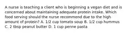 A nurse is teaching a client who is beginning a vegan diet and is concerned about maintaining adequate protein intake. Which food serving should the nurse recommend due to the high amount of protein? A. 1/2 cup tomato soup B. 1/2 cup hummus C. 2 tbsp peanut butter D. 1 cup penne pasta